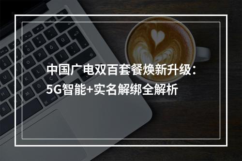 中国广电双百套餐焕新升级：5G智能+实名解绑全解析