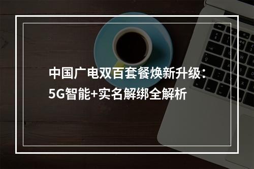 中国广电双百套餐焕新升级：5G智能+实名解绑全解析