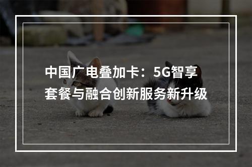 中国广电叠加卡：5G智享套餐与融合创新服务新升级