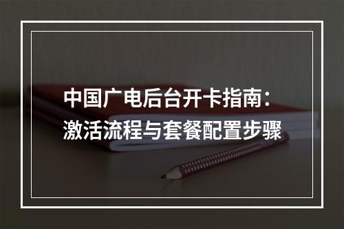 中国广电后台开卡指南：激活流程与套餐配置步骤