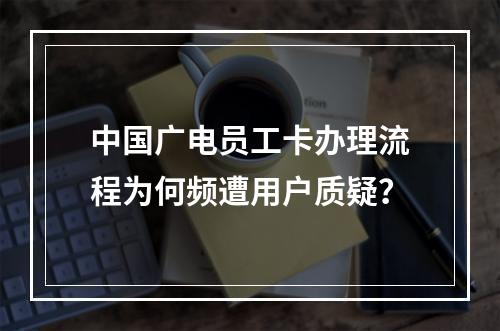 中国广电员工卡办理流程为何频遭用户质疑？