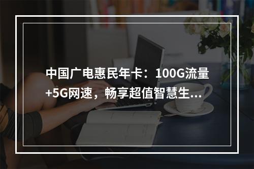 中国广电惠民年卡：100G流量+5G网速，畅享超值智慧生活