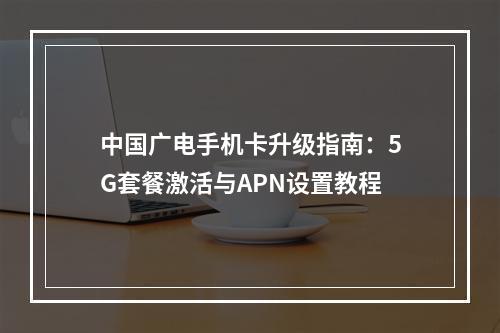 中国广电手机卡升级指南：5G套餐激活与APN设置教程