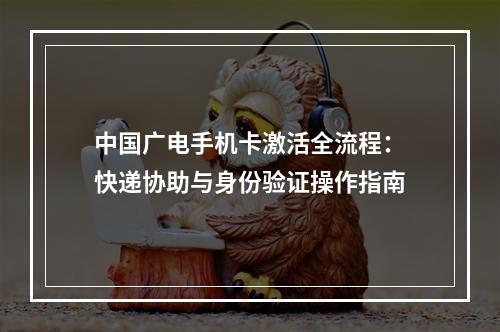 中国广电手机卡激活全流程：快递协助与身份验证操作指南