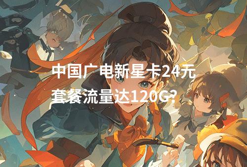 中国广电新星卡24元套餐流量达120G？