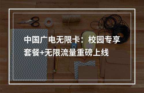 中国广电无限卡：校园专享套餐+无限流量重磅上线