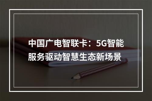 中国广电智联卡：5G智能服务驱动智慧生态新场景