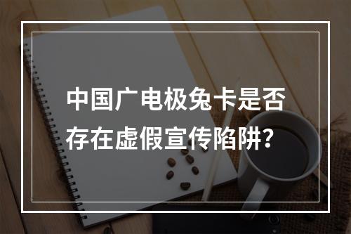 中国广电极兔卡是否存在虚假宣传陷阱？