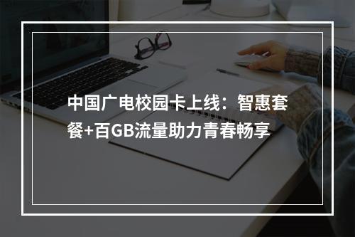 中国广电校园卡上线：智惠套餐+百GB流量助力青春畅享