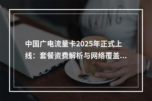 中国广电流量卡2025年正式上线：套餐资费解析与网络覆盖评测