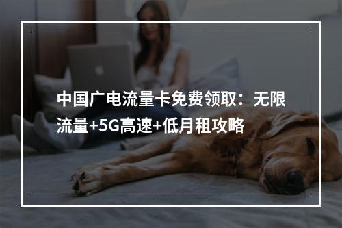 中国广电流量卡免费领取：无限流量+5G高速+低月租攻略