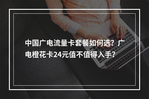 中国广电流量卡套餐如何选？广电橙花卡24元值不值得入手？