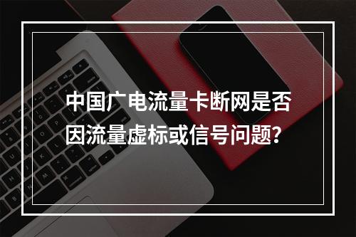 中国广电流量卡断网是否因流量虚标或信号问题？