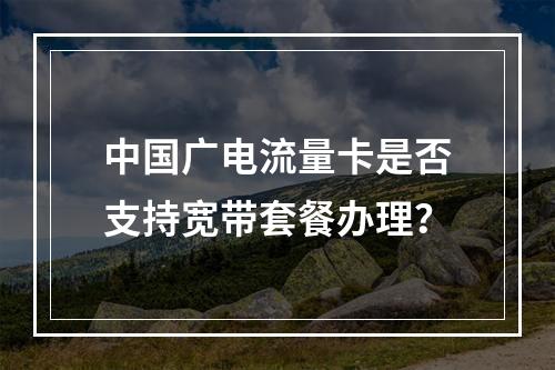 中国广电流量卡是否支持宽带套餐办理？