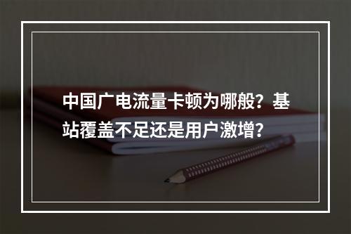 中国广电流量卡顿为哪般？基站覆盖不足还是用户激增？