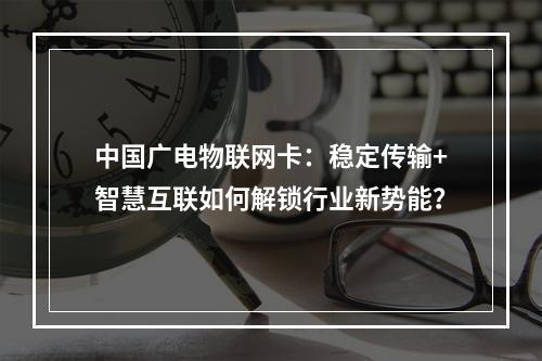 中国广电物联网卡：稳定传输+智慧互联如何解锁行业新势能？