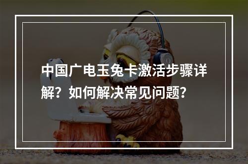 中国广电玉兔卡激活步骤详解？如何解决常见问题？