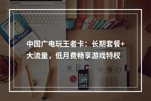 中国广电玩王者卡：长期套餐+大流量，低月费畅享游戏特权