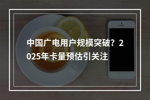 中国广电用户规模突破？2025年卡量预估引关注
