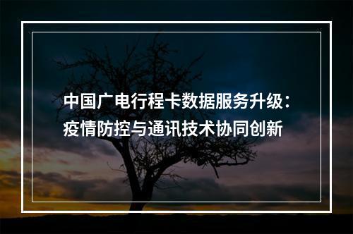 中国广电行程卡数据服务升级：疫情防控与通讯技术协同创新