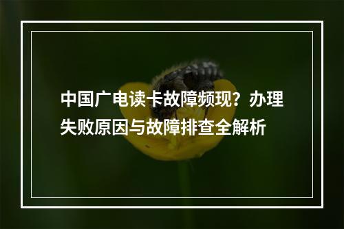 中国广电读卡故障频现？办理失败原因与故障排查全解析