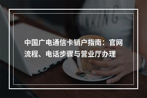 中国广电通信卡销户指南：官网流程、电话步骤与营业厅办理