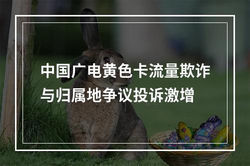 中国广电黄色卡流量欺诈与归属地争议投诉激增
