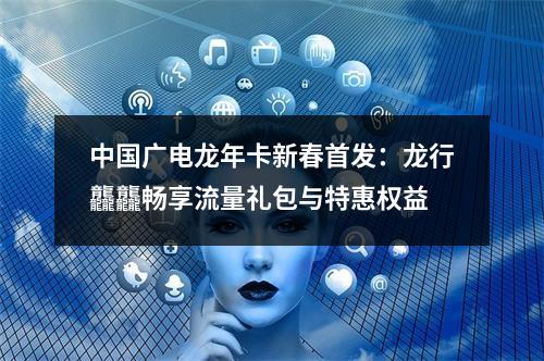 中国广电龙年卡新春首发：龙行龘龘畅享流量礼包与特惠权益