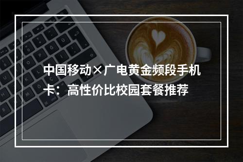 中国移动×广电黄金频段手机卡：高性价比校园套餐推荐
