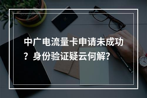 中广电流量卡申请未成功？身份验证疑云何解？