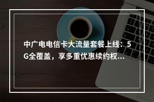 中广电电信卡大流量套餐上线：5G全覆盖，享多重优惠续约权益