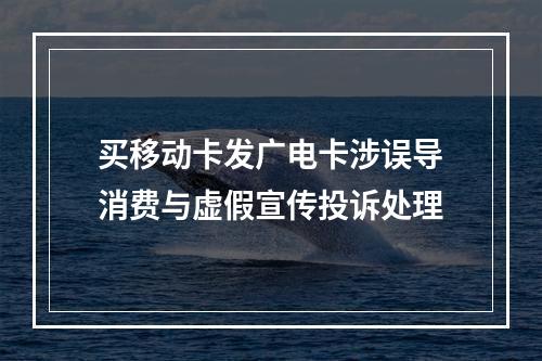 买移动卡发广电卡涉误导消费与虚假宣传投诉处理
