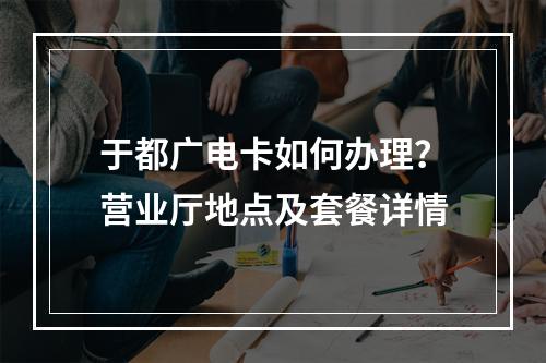 于都广电卡如何办理？营业厅地点及套餐详情