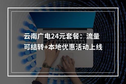 云南广电24元套餐：流量可结转+本地优惠活动上线