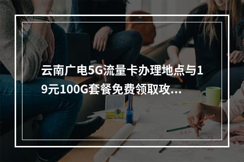 云南广电5G流量卡办理地点与19元100G套餐免费领取攻略