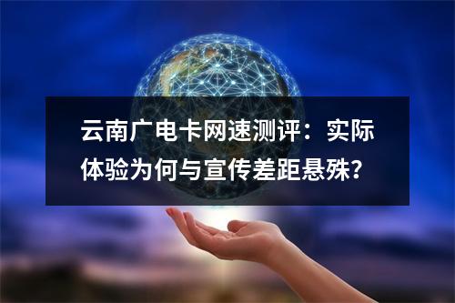 云南广电卡网速测评：实际体验为何与宣传差距悬殊？