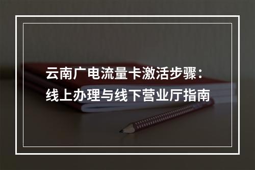 云南广电流量卡激活步骤：线上办理与线下营业厅指南