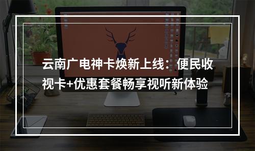 云南广电神卡焕新上线：便民收视卡+优惠套餐畅享视听新体验