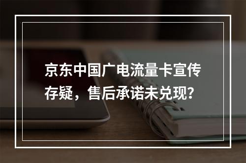 京东中国广电流量卡宣传存疑，售后承诺未兑现？