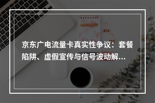 京东广电流量卡真实性争议：套餐陷阱、虚假宣传与信号波动解析