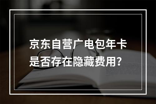 京东自营广电包年卡是否存在隐藏费用？