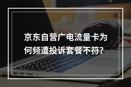 京东自营广电流量卡为何频遭投诉套餐不符？