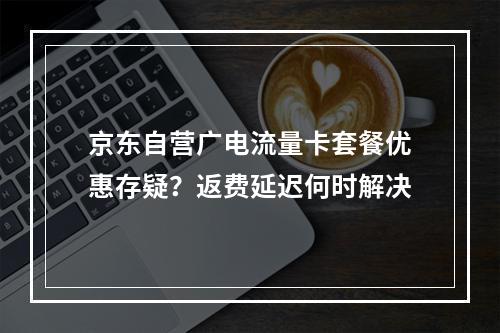京东自营广电流量卡套餐优惠存疑？返费延迟何时解决
