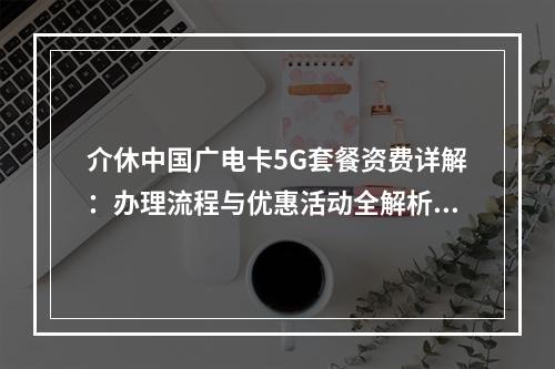 介休中国广电卡5G套餐资费详解：办理流程与优惠活动全解析？