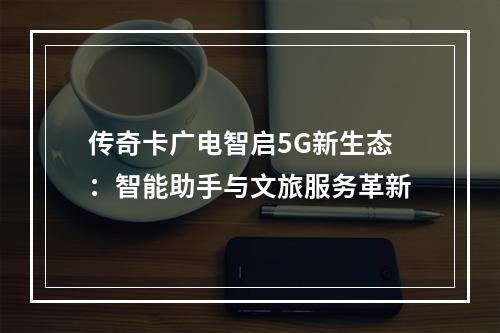 传奇卡广电智启5G新生态：智能助手与文旅服务革新