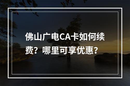 佛山广电CA卡如何续费？哪里可享优惠？