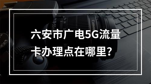 六安市广电5G流量卡办理点在哪里？