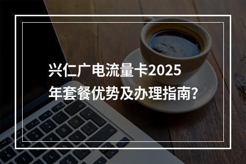 兴仁广电流量卡2025年套餐优势及办理指南？
