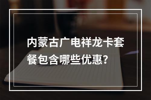 内蒙古广电祥龙卡套餐包含哪些优惠？
