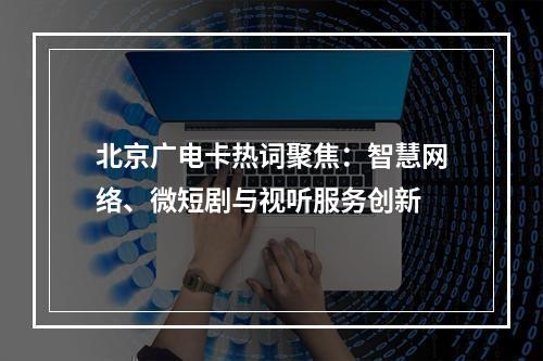 北京广电卡热词聚焦：智慧网络、微短剧与视听服务创新